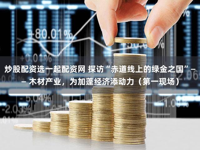 炒股配资选一起配资网 探访“赤道线上的绿金之国”—— 木材产业，为加蓬经济添动力（第一现场）