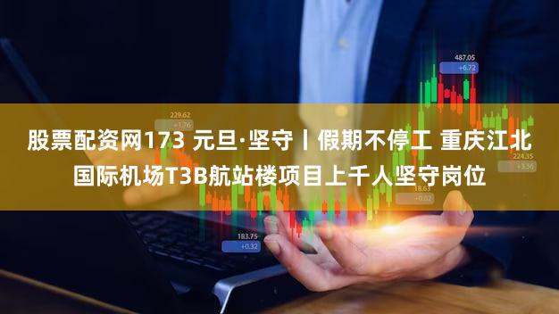 股票配资网173 元旦·坚守丨假期不停工 重庆江北国际机场T3B航站楼项目上千人坚守岗位