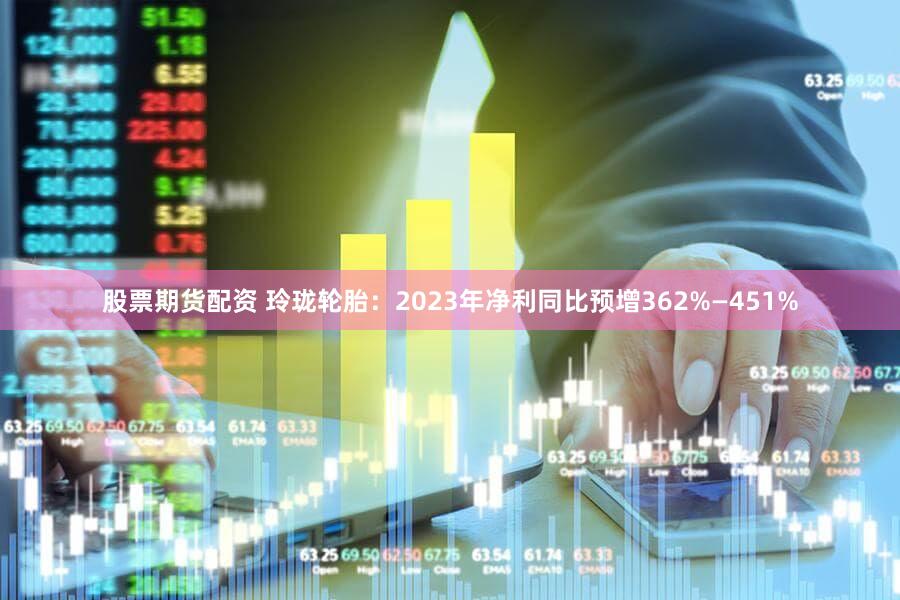 股票期货配资 玲珑轮胎：2023年净利同比预增362%—451%
