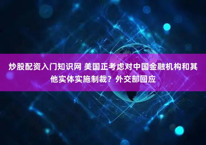 炒股配资入门知识网 美国正考虑对中国金融机构和其他实体实施制裁？外交部回应
