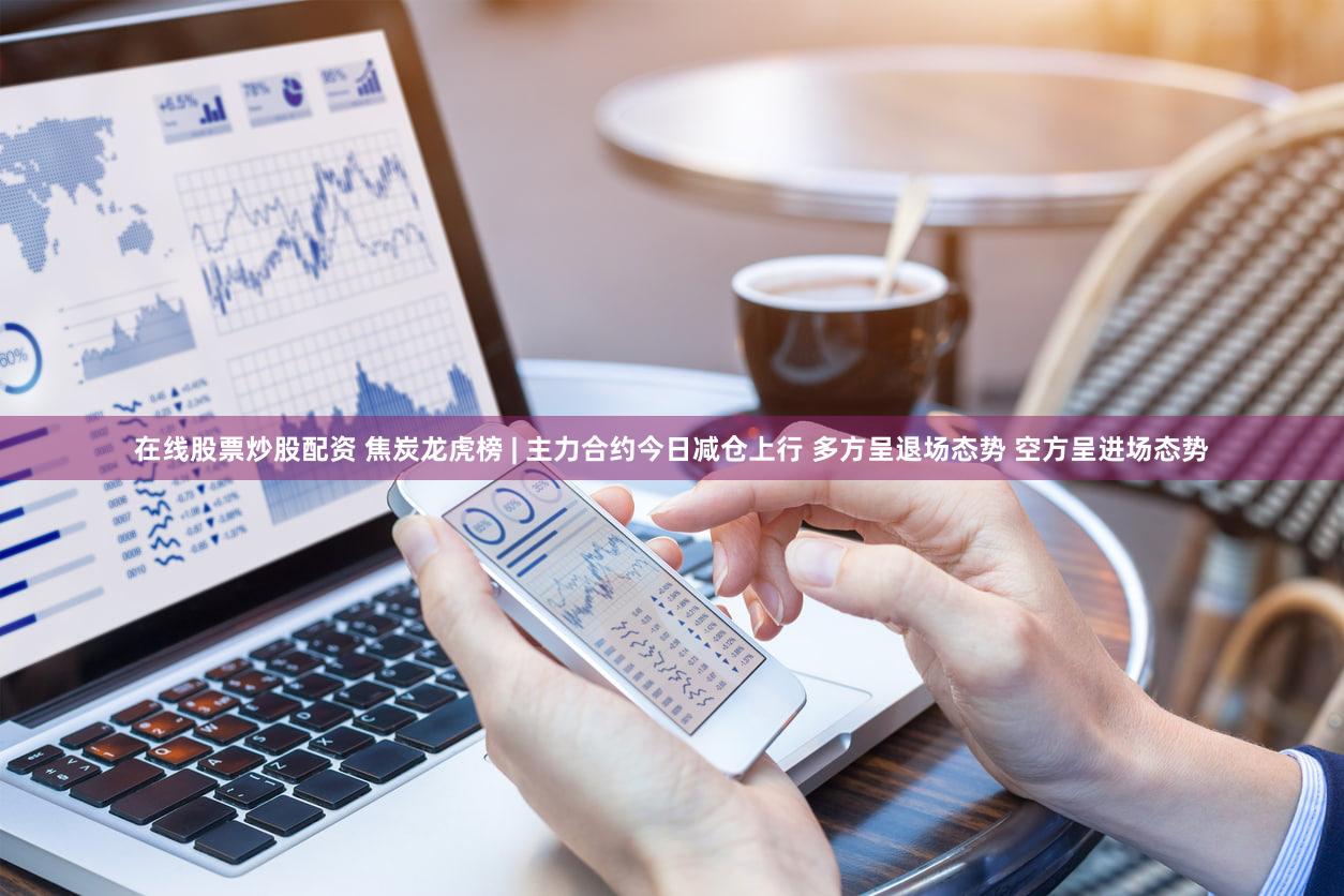 在线股票炒股配资 焦炭龙虎榜 | 主力合约今日减仓上行 多方呈退场态势 空方呈进场态势