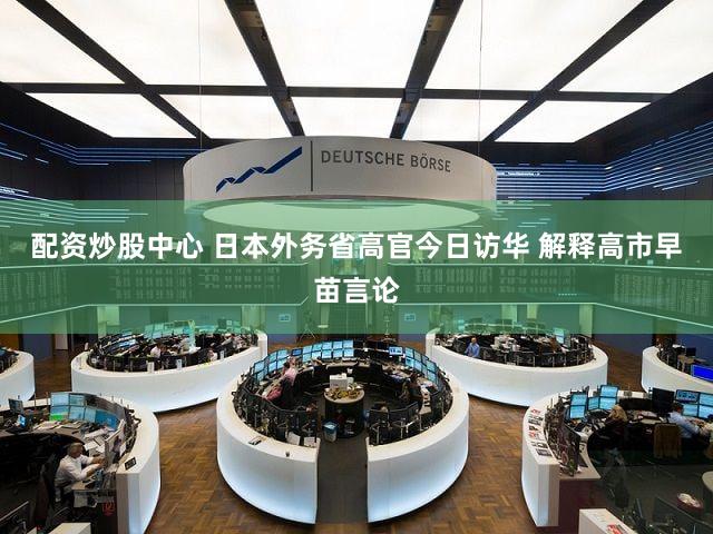 配资炒股中心 日本外务省高官今日访华 解释高市早苗言论