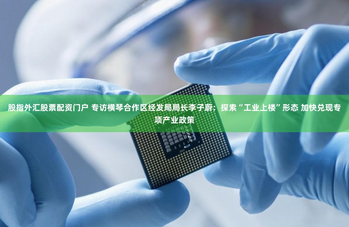 股指外汇股票配资门户 专访横琴合作区经发局局长李子蔚：探索“工业上楼”形态 加快兑现专项产业政策