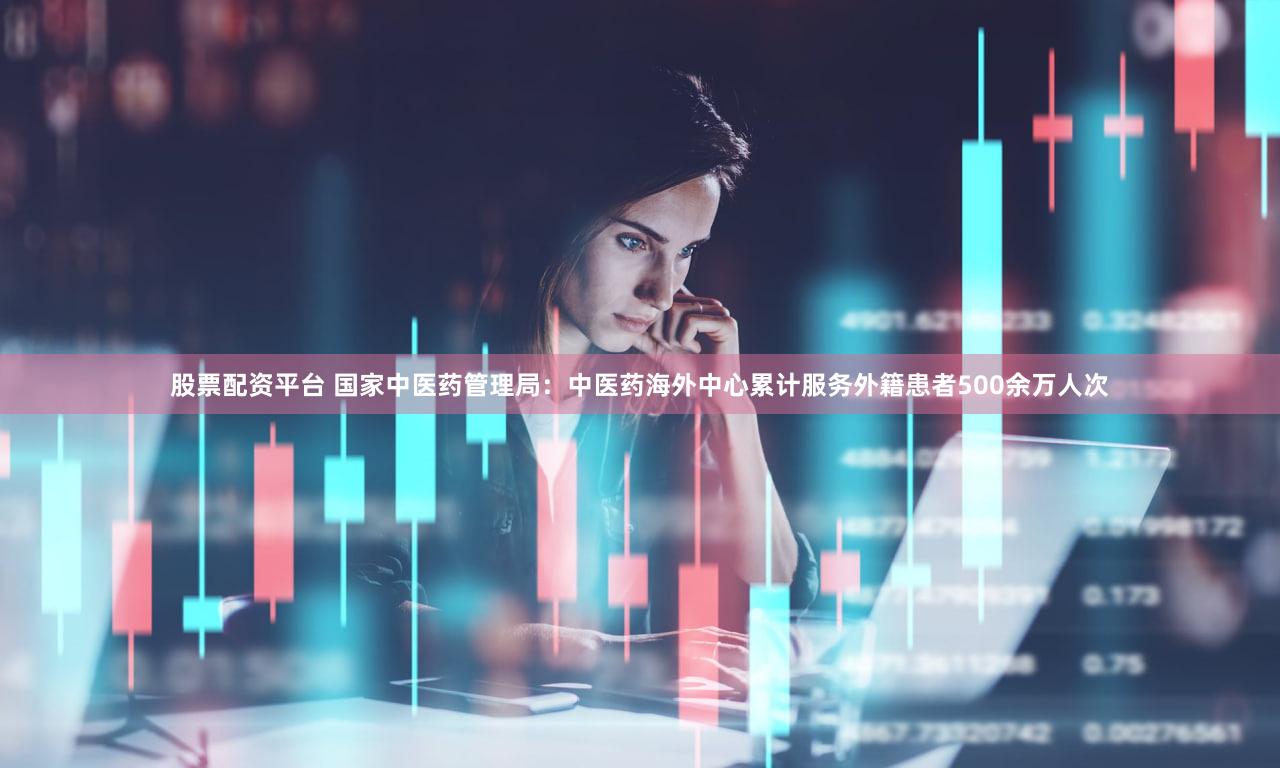 股票配资平台 国家中医药管理局：中医药海外中心累计服务外籍患者500余万人次