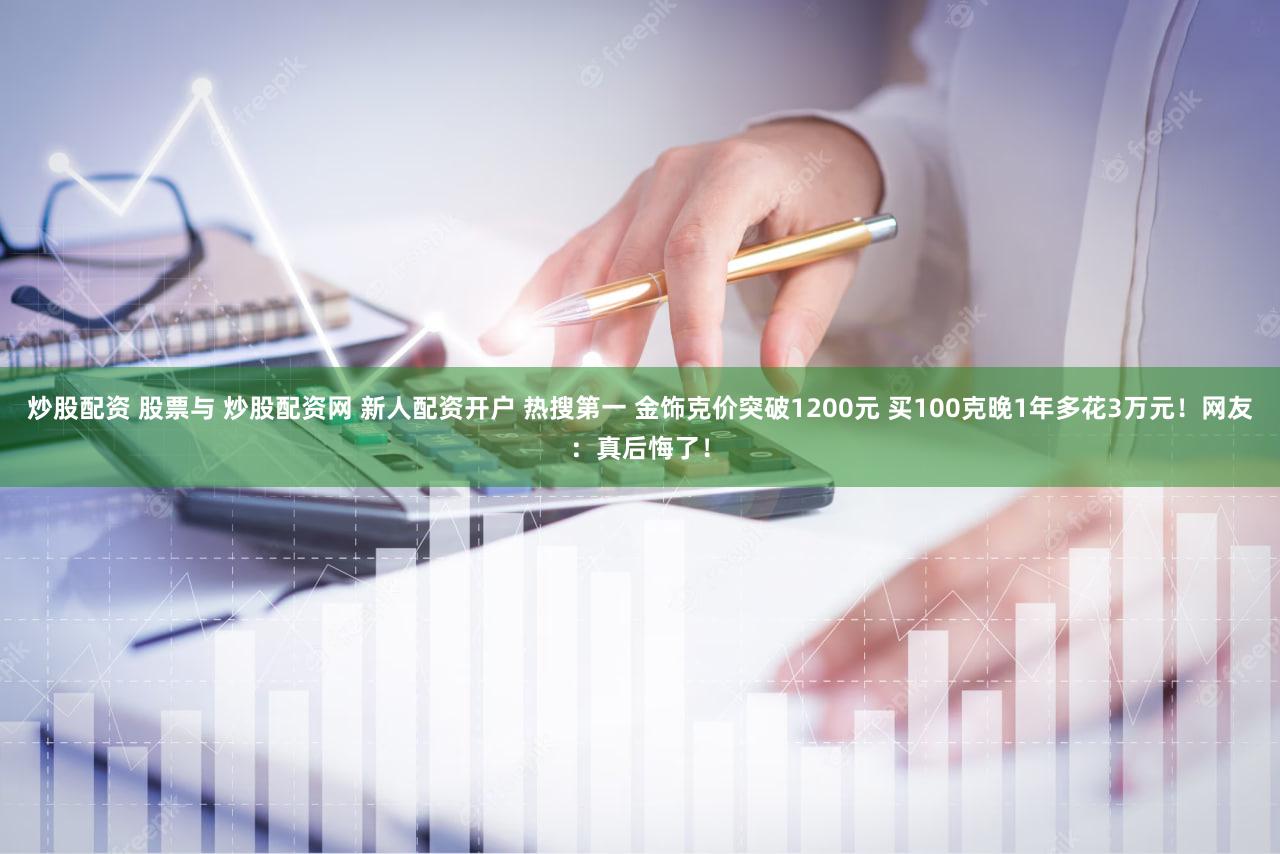 炒股配资 股票与 炒股配资网 新人配资开户 热搜第一 金饰克价突破1200元 买100克晚1年多花3万元！网友：真后悔了！