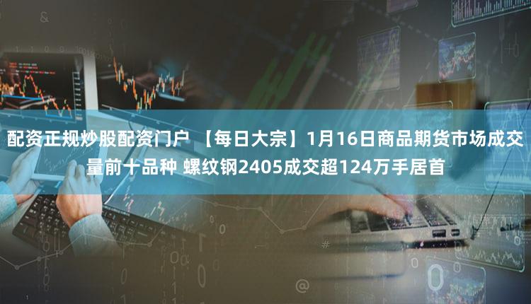 配资正规炒股配资门户 【每日大宗】1月16日商品期货市场成交量前十品种 螺纹钢2405成交超124万手居首