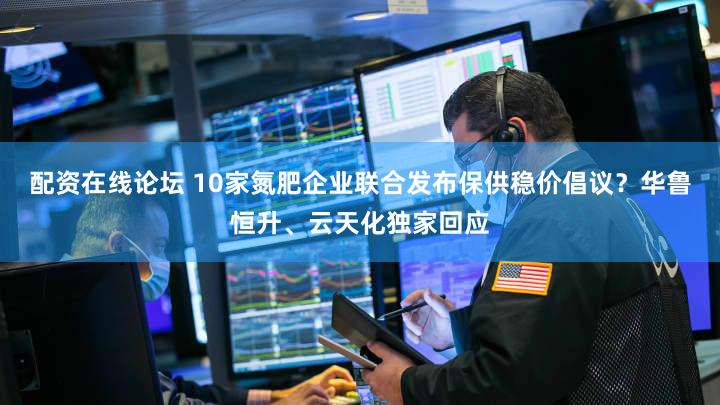 配资在线论坛 10家氮肥企业联合发布保供稳价倡议?华鲁恒升、云天化独家回应