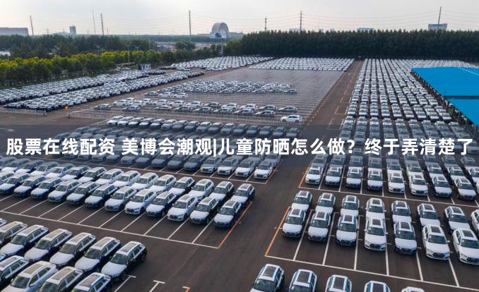 股票在线配资 美博会潮观|儿童防晒怎么做？终于弄清楚了