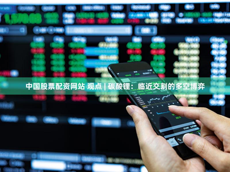 中国股票配资网站 观点 | 碳酸锂：临近交割的多空博弈