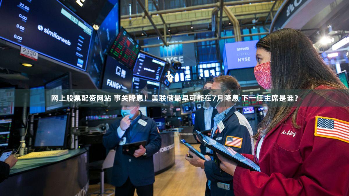 网上股票配资网站 事关降息！美联储最早可能在7月降息 下一任主席是谁？