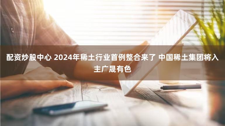 配资炒股中心 2024年稀土行业首例整合来了 中国稀土集团将入主广晟有色