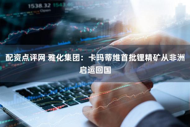 配资点评网 雅化集团：卡玛蒂维首批锂精矿从非洲启运回国