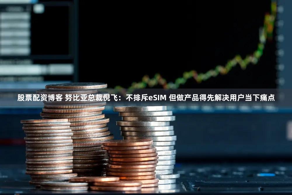 股票配资博客 努比亚总裁倪飞：不排斥eSIM 但做产品得先解决用户当下痛点