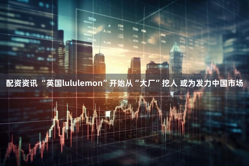 配资资讯 “英国lululemon”开始从“大厂”挖人 或为发力中国市场