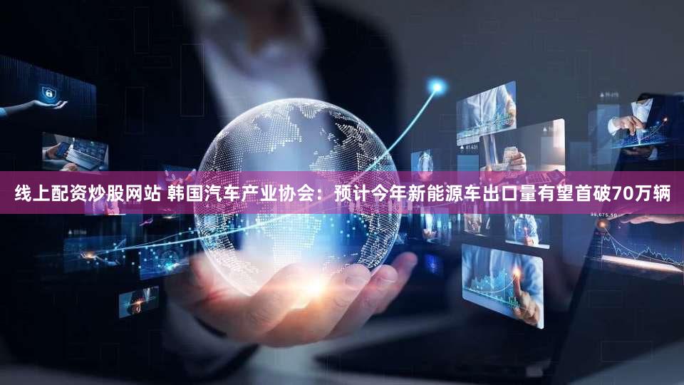 线上配资炒股网站 韩国汽车产业协会：预计今年新能源车出口量有望首破70万辆