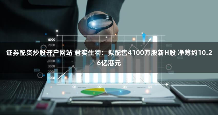 证券配资炒股开户网站 君实生物：拟配售4100万股新H股 净筹约10.26亿港元