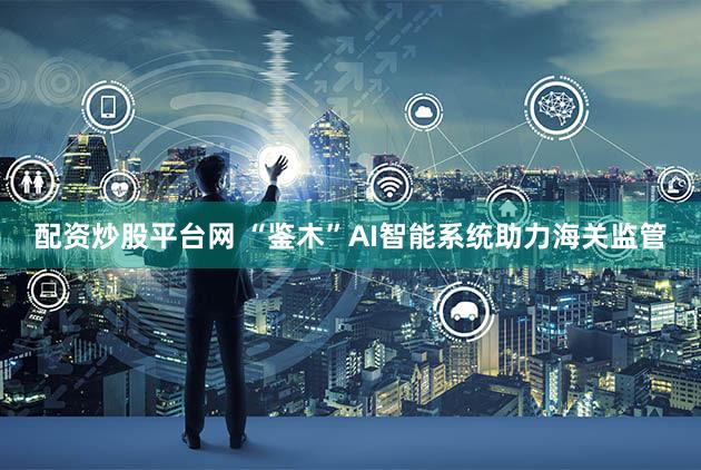 配资炒股平台网 “鉴木”AI智能系统助力海关监管