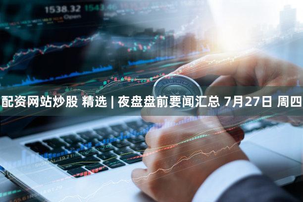 配资网站炒股 精选 | 夜盘盘前要闻汇总 7月27日 周四