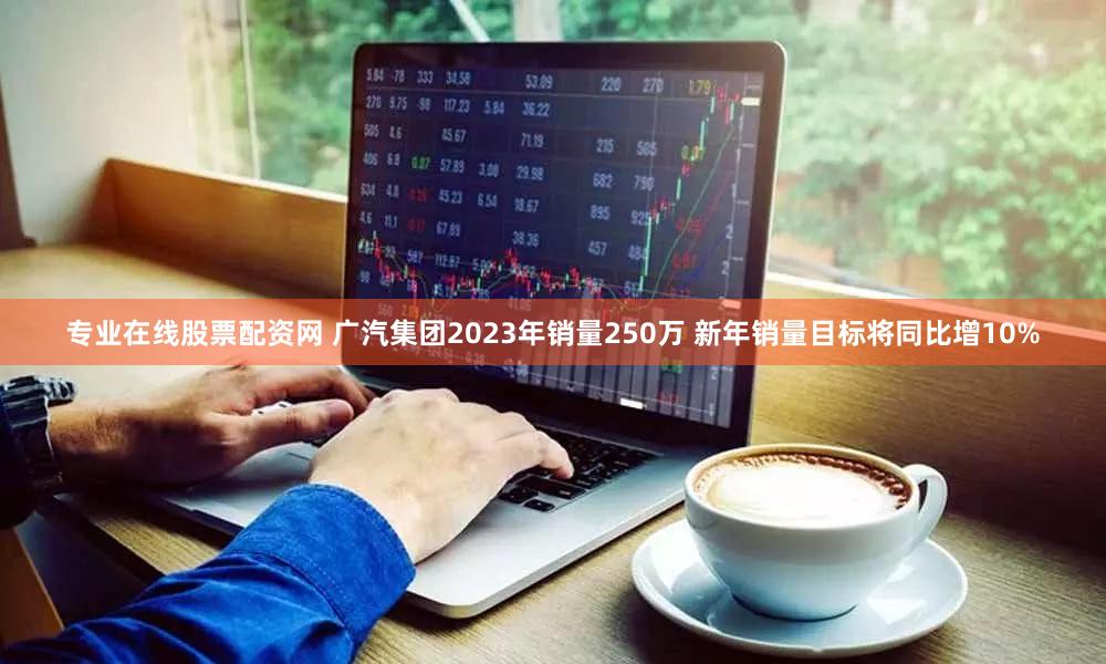 专业在线股票配资网 广汽集团2023年销量250万 新年销量目标将同比增10%