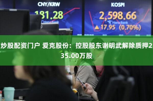 炒股配资门户 爱克股份：控股股东谢明武解除质押235.00万股