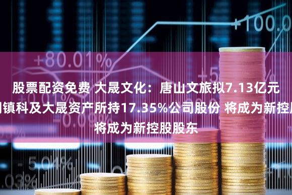 股票配资免费 大晟文化：唐山文旅拟7.13亿元受让周镇科及大晟资产所持17.35%公司股份 将成为新控股股东