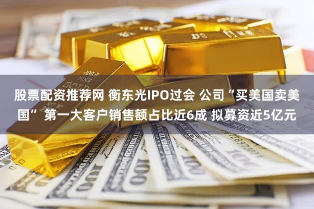 股票配资推荐网 衡东光IPO过会 公司“买美国卖美国” 第一大客户销售额占比近6成 拟募资近5亿元