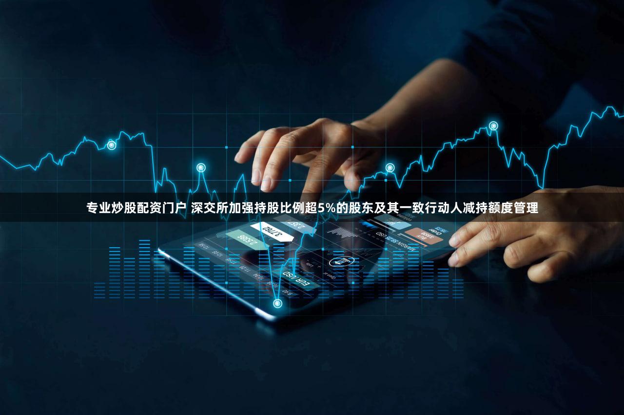 专业炒股配资门户 深交所加强持股比例超5%的股东及其一致行动人减持额度管理