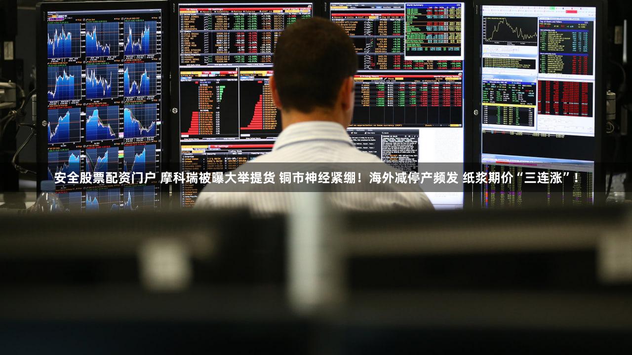安全股票配资门户 摩科瑞被曝大举提货 铜市神经紧绷!海外减停产频发 纸浆期价“三连涨”!