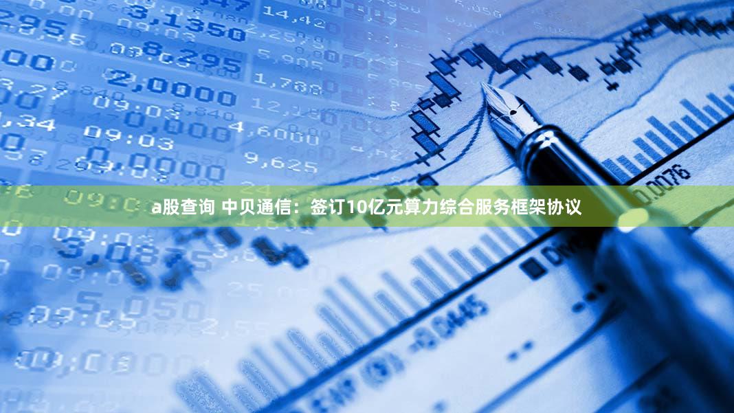 a股查询 中贝通信:签订10亿元算力综合服务框架协议
