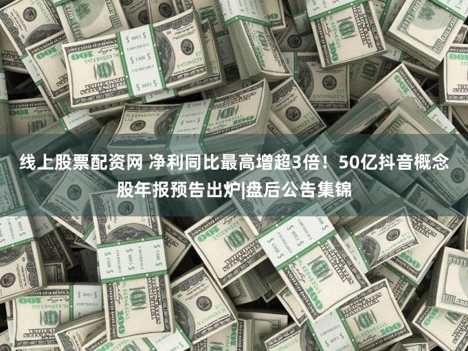 线上股票配资网 净利同比最高增超3倍！50亿抖音概念股年报预告出炉|盘后公告集锦