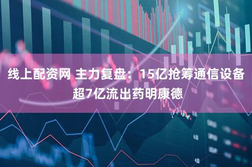 线上配资网 主力复盘：15亿抢筹通信设备 超7亿流出药明康德