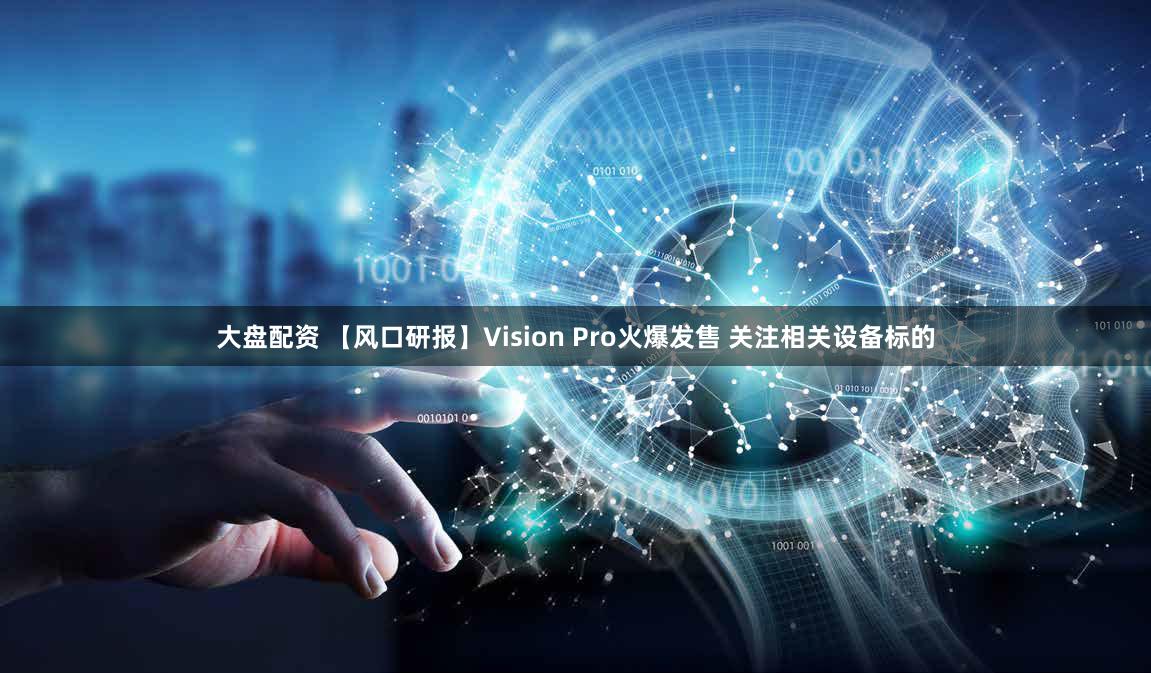 大盘配资 【风口研报】Vision Pro火爆发售 关注相关设备标的