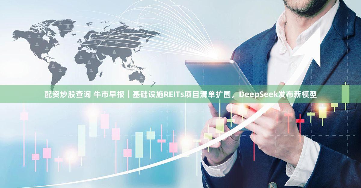 配资炒股查询 牛市早报｜基础设施REITs项目清单扩围，DeepSeek发布新模型