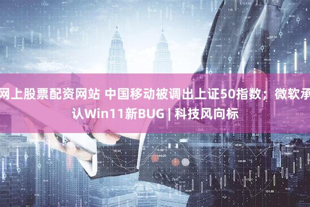 网上股票配资网站 中国移动被调出上证50指数；微软承认Win11新BUG | 科技风向标