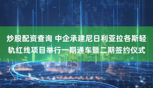 炒股配资查询 中企承建尼日利亚拉各斯轻轨红线项目举行一期通车暨二期签约仪式