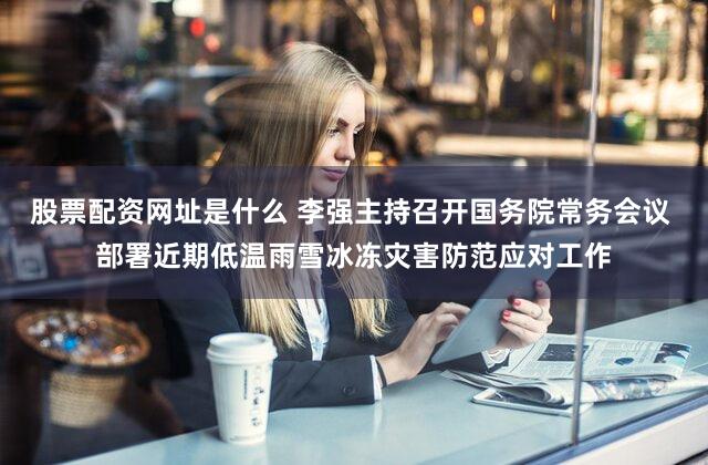 股票配资网址是什么 李强主持召开国务院常务会议 部署近期低温雨雪冰冻灾害防范应对工作