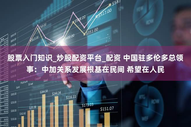 股票入门知识_炒股配资平台_配资 中国驻多伦多总领事：中加关系发展根基在民间 希望在人民