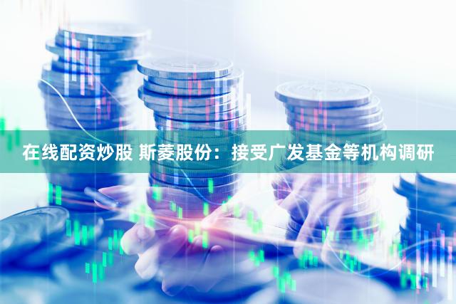 在线配资炒股 斯菱股份：接受广发基金等机构调研