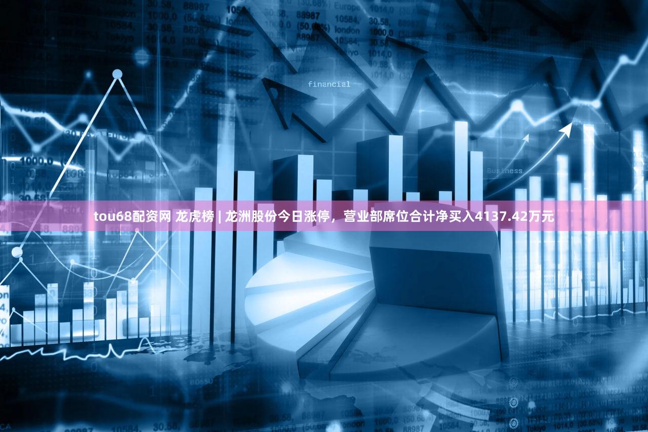 tou68配资网 龙虎榜 | 龙洲股份今日涨停，营业部席位合计净买入4137.42万元