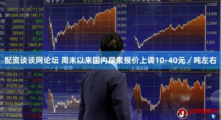 配资谈谈网论坛 周末以来国内尿素报价上调10-40元／吨左右