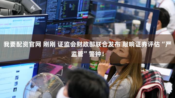 我要配资官网 刚刚 证监会财政部联合发布 敲响证券评估“严监管”警钟！