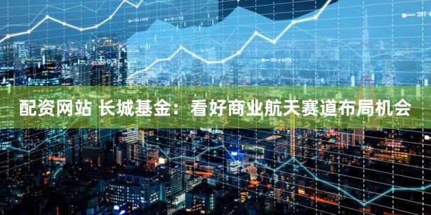 配资网站 长城基金：看好商业航天赛道布局机会