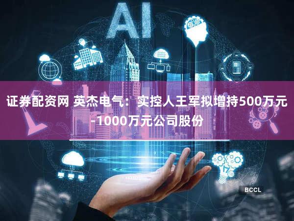 证券配资网 英杰电气：实控人王军拟增持500万元-1000万元公司股份