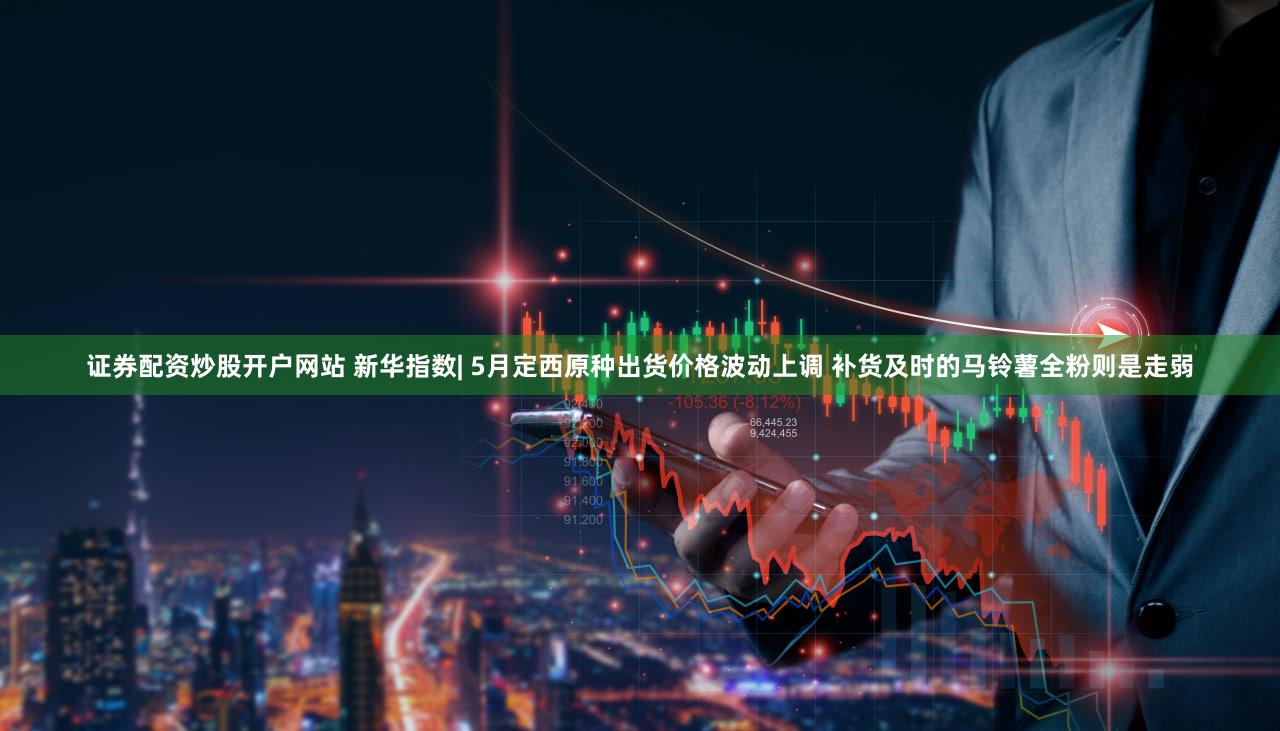 证券配资炒股开户网站 新华指数| 5月定西原种出货价格波动上调 补货及时的马铃薯全粉则是走弱