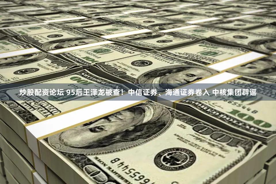 炒股配资论坛 95后王泽龙被查！中信证券、海通证券卷入 中核集团辟谣