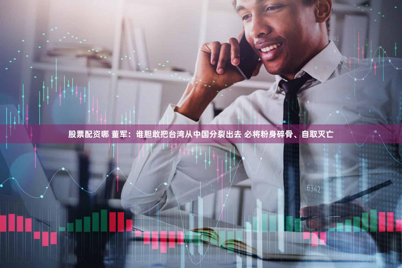 股票配资哪 董军：谁胆敢把台湾从中国分裂出去 必将粉身碎骨、自取灭亡