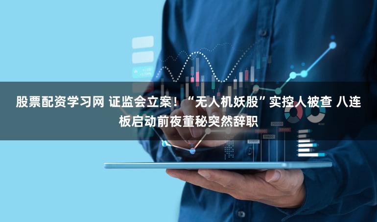 股票配资学习网 证监会立案！“无人机妖股”实控人被查 八连板启动前夜董秘突然辞职