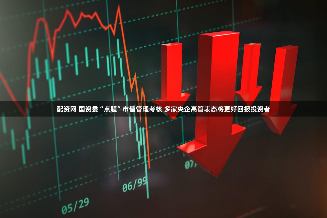 配资网 国资委“点题”市值管理考核 多家央企高管表态将更好回报投资者