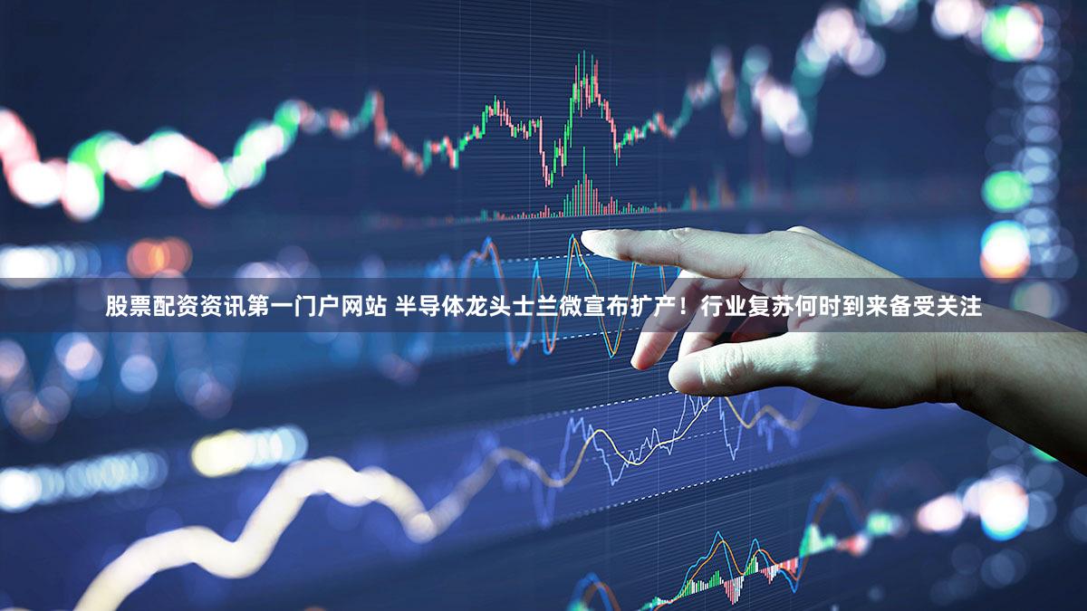 股票配资资讯第一门户网站 半导体龙头士兰微宣布扩产！行业复苏何时到来备受关注