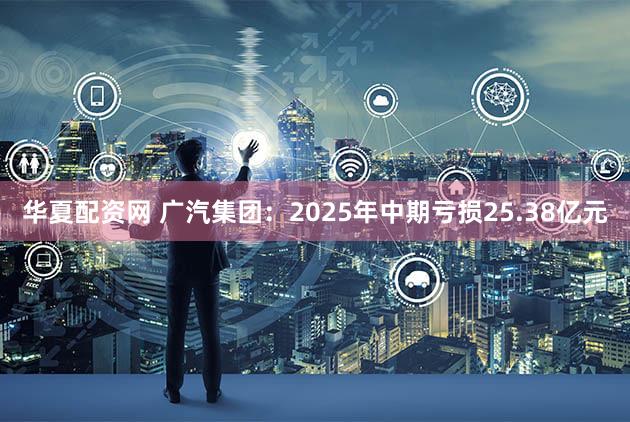 华夏配资网 广汽集团:2025年中期亏损25.38亿元